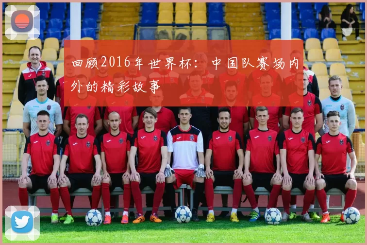回顾2016年世界杯:中国队赛场内外的精彩故事